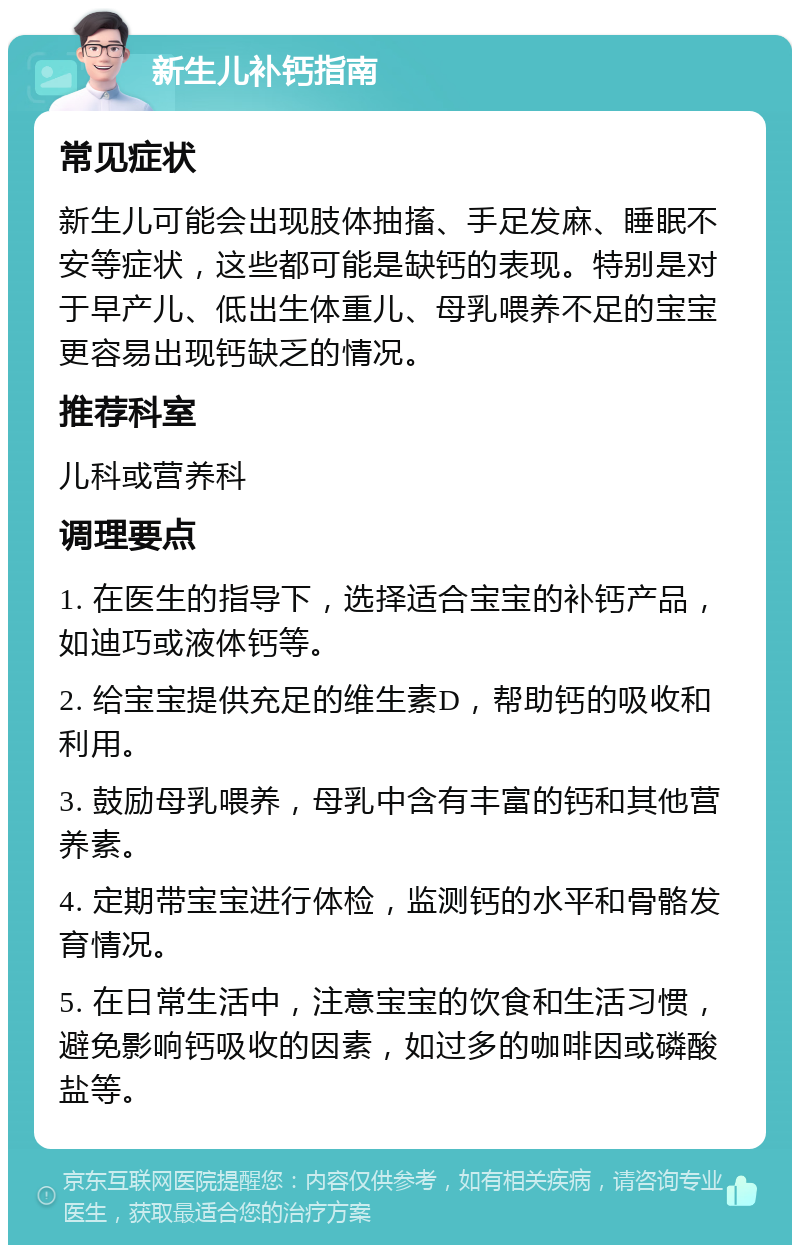 新生儿补钙指南 常见症状 新生儿可能会出现肢体抽搐、手足发麻、睡眠不安等症状，这些都可能是缺钙的表现。特别是对于早产儿、低出生体重儿、母乳喂养不足的宝宝更容易出现钙缺乏的情况。 推荐科室 儿科或营养科 调理要点 1. 在医生的指导下，选择适合宝宝的补钙产品，如迪巧或液体钙等。 2. 给宝宝提供充足的维生素D，帮助钙的吸收和利用。 3. 鼓励母乳喂养，母乳中含有丰富的钙和其他营养素。 4. 定期带宝宝进行体检，监测钙的水平和骨骼发育情况。 5. 在日常生活中，注意宝宝的饮食和生活习惯，避免影响钙吸收的因素，如过多的咖啡因或磷酸盐等。