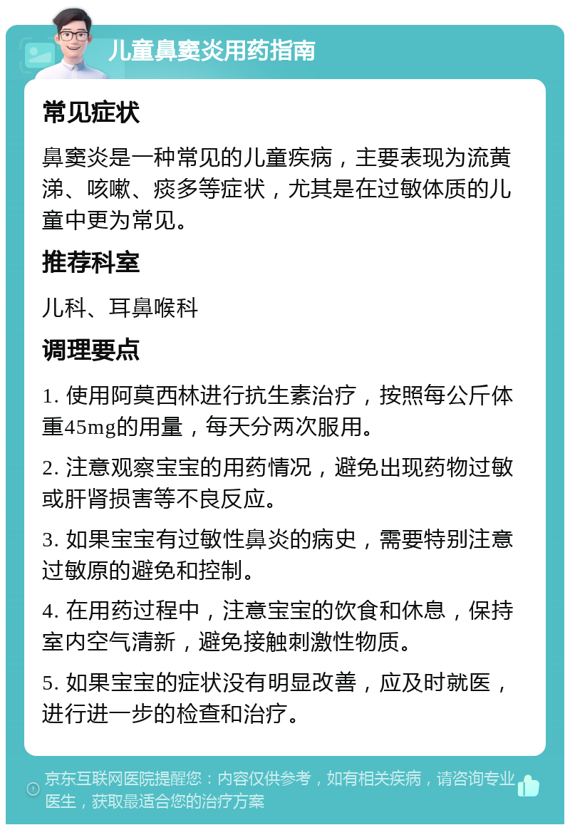 儿童鼻窦炎用药指南 常见症状 鼻窦炎是一种常见的儿童疾病，主要表现为流黄涕、咳嗽、痰多等症状，尤其是在过敏体质的儿童中更为常见。 推荐科室 儿科、耳鼻喉科 调理要点 1. 使用阿莫西林进行抗生素治疗，按照每公斤体重45mg的用量，每天分两次服用。 2. 注意观察宝宝的用药情况，避免出现药物过敏或肝肾损害等不良反应。 3. 如果宝宝有过敏性鼻炎的病史，需要特别注意过敏原的避免和控制。 4. 在用药过程中，注意宝宝的饮食和休息，保持室内空气清新，避免接触刺激性物质。 5. 如果宝宝的症状没有明显改善，应及时就医，进行进一步的检查和治疗。