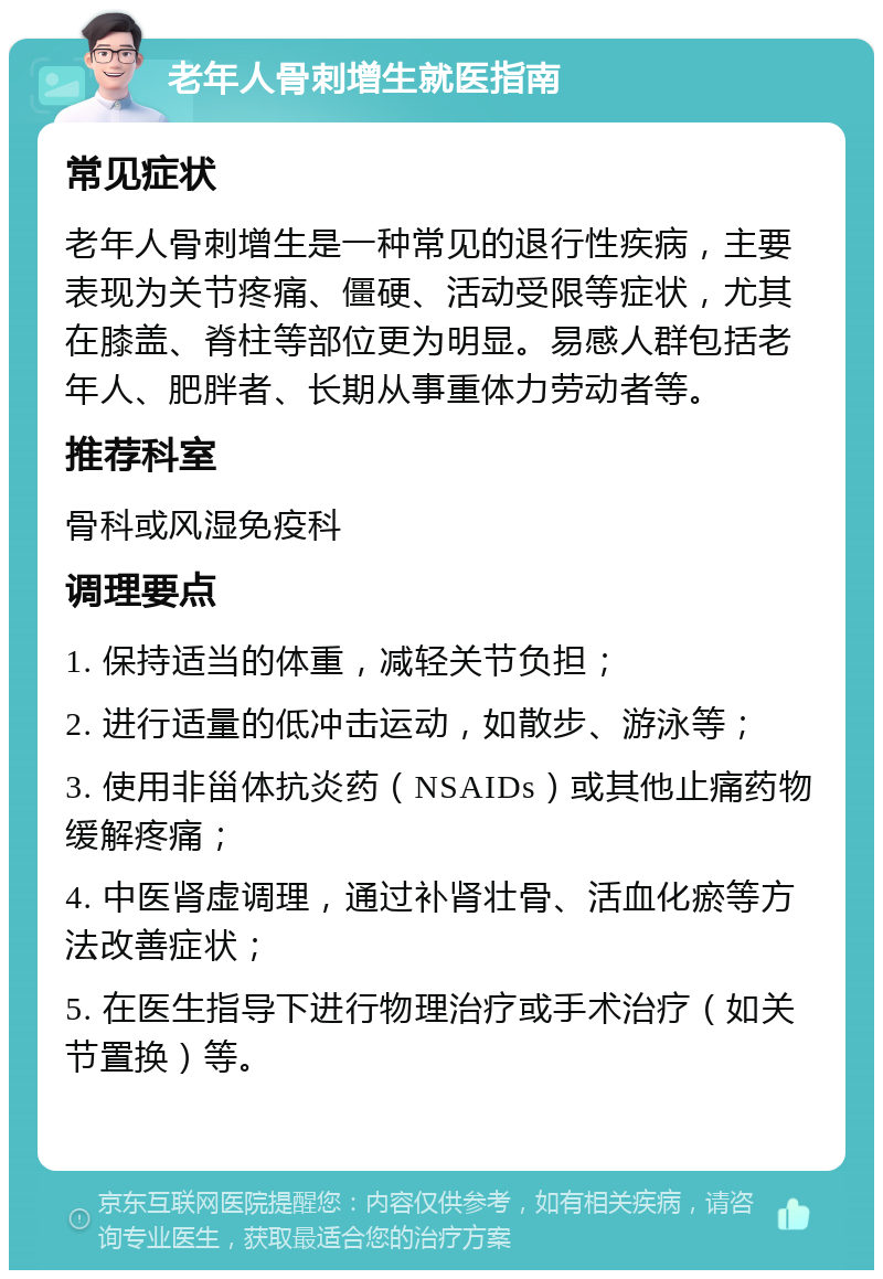 老年人骨刺增生就医指南 常见症状 老年人骨刺增生是一种常见的退行性疾病，主要表现为关节疼痛、僵硬、活动受限等症状，尤其在膝盖、脊柱等部位更为明显。易感人群包括老年人、肥胖者、长期从事重体力劳动者等。 推荐科室 骨科或风湿免疫科 调理要点 1. 保持适当的体重，减轻关节负担； 2. 进行适量的低冲击运动，如散步、游泳等； 3. 使用非甾体抗炎药（NSAIDs）或其他止痛药物缓解疼痛； 4. 中医肾虚调理，通过补肾壮骨、活血化瘀等方法改善症状； 5. 在医生指导下进行物理治疗或手术治疗（如关节置换）等。