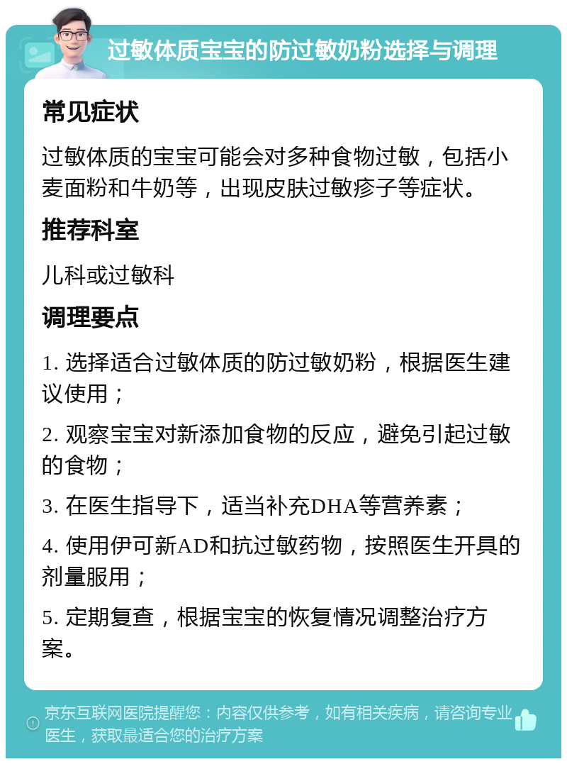 过敏体质宝宝的防过敏奶粉选择与调理 常见症状 过敏体质的宝宝可能会对多种食物过敏，包括小麦面粉和牛奶等，出现皮肤过敏疹子等症状。 推荐科室 儿科或过敏科 调理要点 1. 选择适合过敏体质的防过敏奶粉，根据医生建议使用； 2. 观察宝宝对新添加食物的反应，避免引起过敏的食物； 3. 在医生指导下，适当补充DHA等营养素； 4. 使用伊可新AD和抗过敏药物，按照医生开具的剂量服用； 5. 定期复查，根据宝宝的恢复情况调整治疗方案。