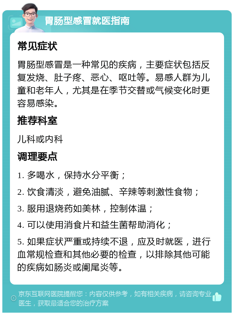 胃肠型感冒就医指南 常见症状 胃肠型感冒是一种常见的疾病，主要症状包括反复发烧、肚子疼、恶心、呕吐等。易感人群为儿童和老年人，尤其是在季节交替或气候变化时更容易感染。 推荐科室 儿科或内科 调理要点 1. 多喝水，保持水分平衡； 2. 饮食清淡，避免油腻、辛辣等刺激性食物； 3. 服用退烧药如美林，控制体温； 4. 可以使用消食片和益生菌帮助消化； 5. 如果症状严重或持续不退，应及时就医，进行血常规检查和其他必要的检查，以排除其他可能的疾病如肠炎或阑尾炎等。