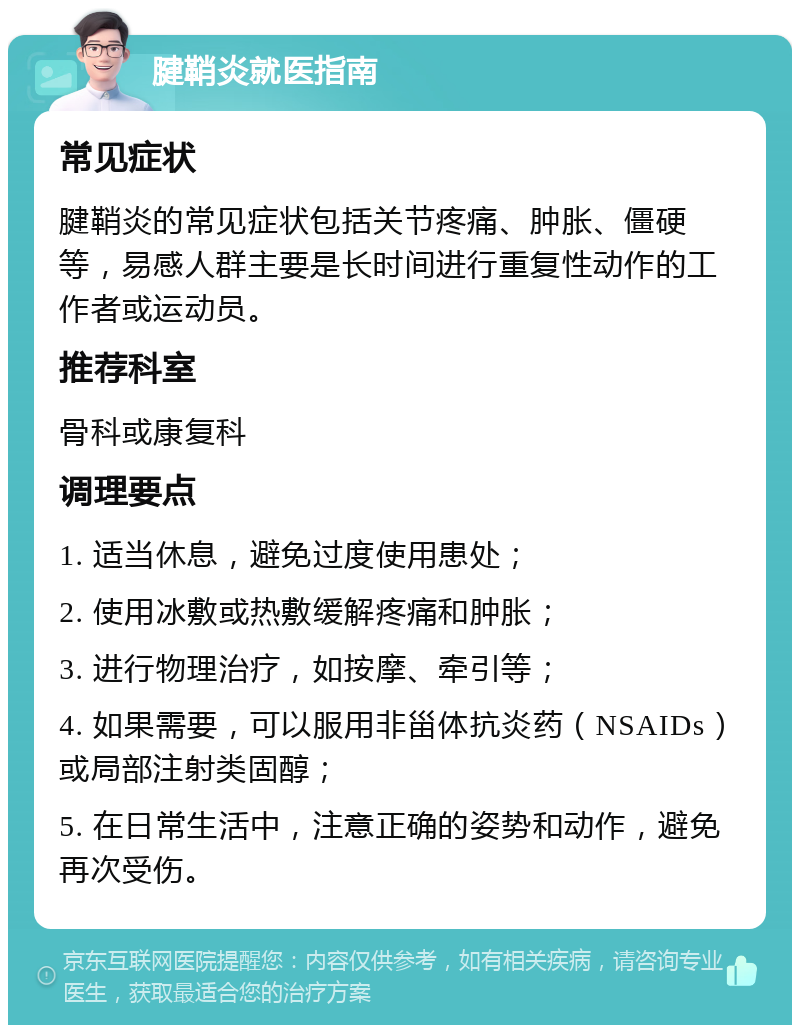 腱鞘炎就医指南 常见症状 腱鞘炎的常见症状包括关节疼痛、肿胀、僵硬等，易感人群主要是长时间进行重复性动作的工作者或运动员。 推荐科室 骨科或康复科 调理要点 1. 适当休息，避免过度使用患处； 2. 使用冰敷或热敷缓解疼痛和肿胀； 3. 进行物理治疗，如按摩、牵引等； 4. 如果需要，可以服用非甾体抗炎药（NSAIDs）或局部注射类固醇； 5. 在日常生活中，注意正确的姿势和动作，避免再次受伤。