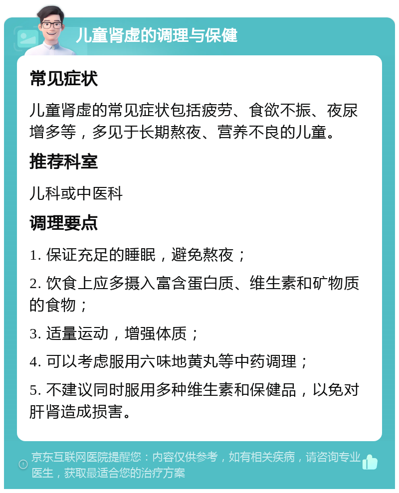 儿童肾虚的调理与保健 常见症状 儿童肾虚的常见症状包括疲劳、食欲不振、夜尿增多等，多见于长期熬夜、营养不良的儿童。 推荐科室 儿科或中医科 调理要点 1. 保证充足的睡眠，避免熬夜； 2. 饮食上应多摄入富含蛋白质、维生素和矿物质的食物； 3. 适量运动，增强体质； 4. 可以考虑服用六味地黄丸等中药调理； 5. 不建议同时服用多种维生素和保健品，以免对肝肾造成损害。