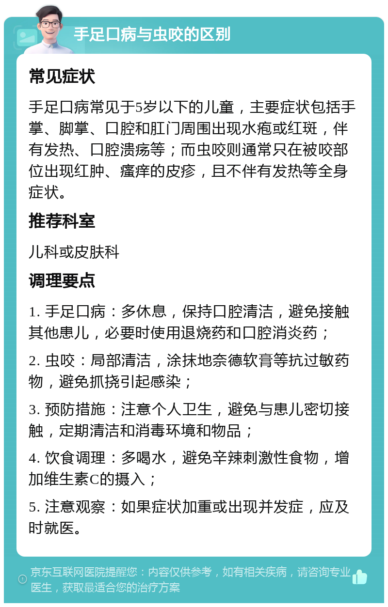 手足口病与虫咬的区别 常见症状 手足口病常见于5岁以下的儿童，主要症状包括手掌、脚掌、口腔和肛门周围出现水疱或红斑，伴有发热、口腔溃疡等；而虫咬则通常只在被咬部位出现红肿、瘙痒的皮疹，且不伴有发热等全身症状。 推荐科室 儿科或皮肤科 调理要点 1. 手足口病：多休息，保持口腔清洁，避免接触其他患儿，必要时使用退烧药和口腔消炎药； 2. 虫咬：局部清洁，涂抹地奈德软膏等抗过敏药物，避免抓挠引起感染； 3. 预防措施：注意个人卫生，避免与患儿密切接触，定期清洁和消毒环境和物品； 4. 饮食调理：多喝水，避免辛辣刺激性食物，增加维生素C的摄入； 5. 注意观察：如果症状加重或出现并发症，应及时就医。