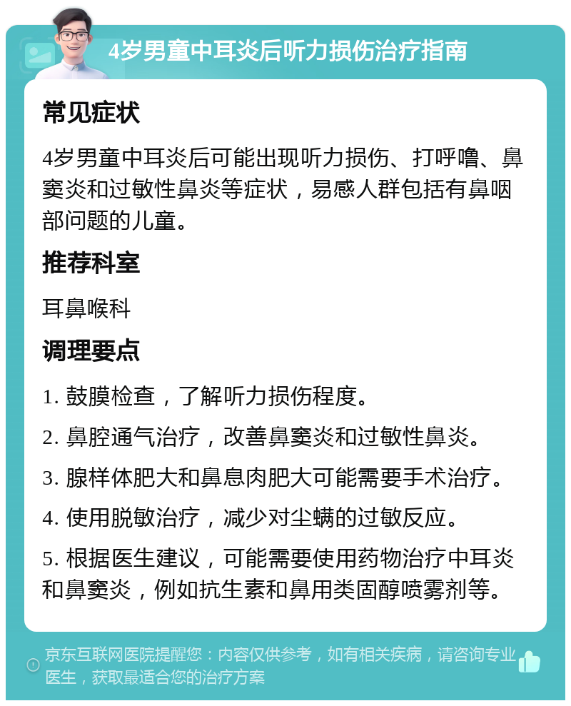 4岁男童中耳炎后听力损伤治疗指南 常见症状 4岁男童中耳炎后可能出现听力损伤、打呼噜、鼻窦炎和过敏性鼻炎等症状，易感人群包括有鼻咽部问题的儿童。 推荐科室 耳鼻喉科 调理要点 1. 鼓膜检查，了解听力损伤程度。 2. 鼻腔通气治疗，改善鼻窦炎和过敏性鼻炎。 3. 腺样体肥大和鼻息肉肥大可能需要手术治疗。 4. 使用脱敏治疗，减少对尘螨的过敏反应。 5. 根据医生建议，可能需要使用药物治疗中耳炎和鼻窦炎，例如抗生素和鼻用类固醇喷雾剂等。