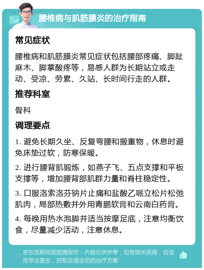 腰椎病与肌筋膜炎的治疗指南 常见症状 腰椎病和肌筋膜炎常见症状包括腰部疼痛、脚趾麻木、脚掌酸疼等，易感人群为长期站立或走动、受凉、劳累、久站、长时间行走的人群。 推荐科室 骨科 调理要点 1. 避免长期久坐、反复弯腰和搬重物，休息时避免床垫过软，防寒保暖。 2. 进行腰背肌锻炼，如燕子飞、五点支撑和平板支撑等，增加腰背部肌群力量和脊柱稳定性。 3. 口服洛索洛芬钠片止痛和盐酸乙哌立松片松弛肌肉，局部热敷并外用青鹏软膏和云南白药膏。 4. 每晚用热水泡脚并适当按摩足底，注意均衡饮食，尽量减少活动，注意休息。