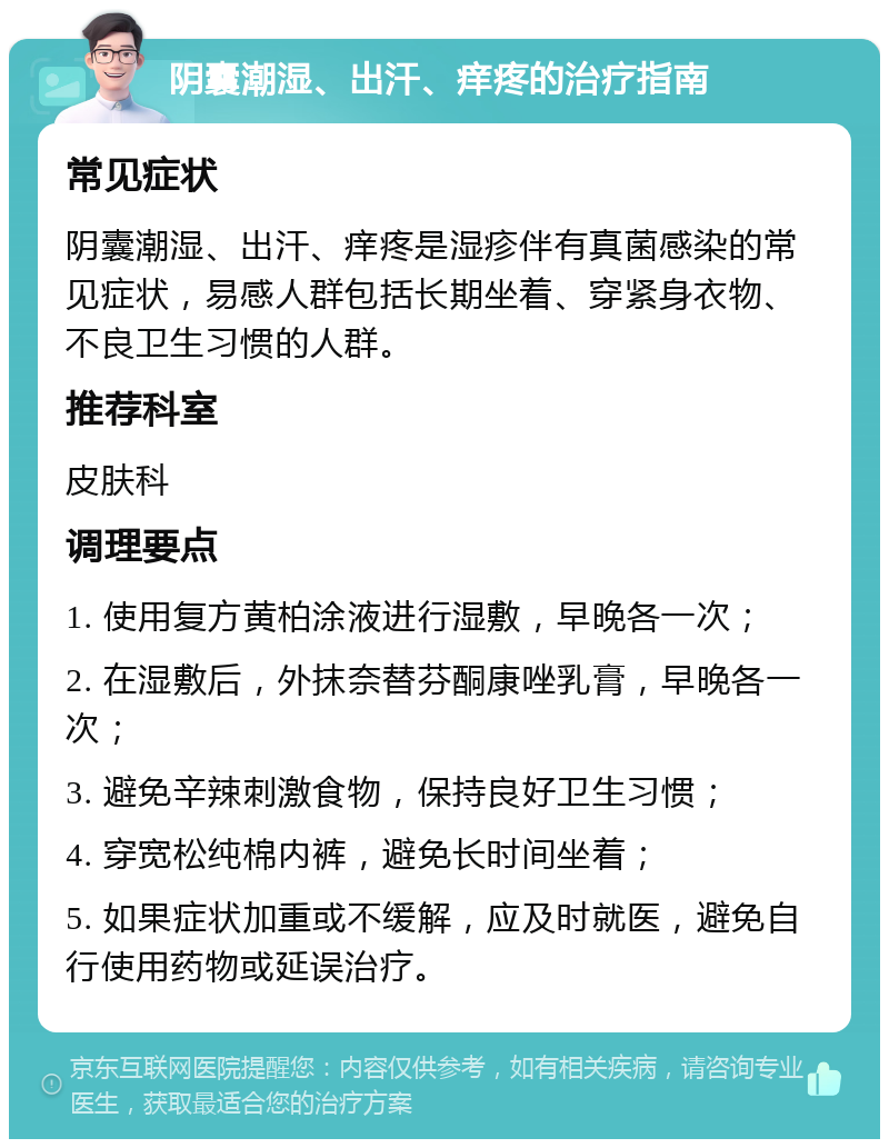 阴囊潮湿、出汗、痒疼的治疗指南 常见症状 阴囊潮湿、出汗、痒疼是湿疹伴有真菌感染的常见症状，易感人群包括长期坐着、穿紧身衣物、不良卫生习惯的人群。 推荐科室 皮肤科 调理要点 1. 使用复方黄柏涂液进行湿敷，早晚各一次； 2. 在湿敷后，外抹奈替芬酮康唑乳膏，早晚各一次； 3. 避免辛辣刺激食物，保持良好卫生习惯； 4. 穿宽松纯棉内裤，避免长时间坐着； 5. 如果症状加重或不缓解，应及时就医，避免自行使用药物或延误治疗。