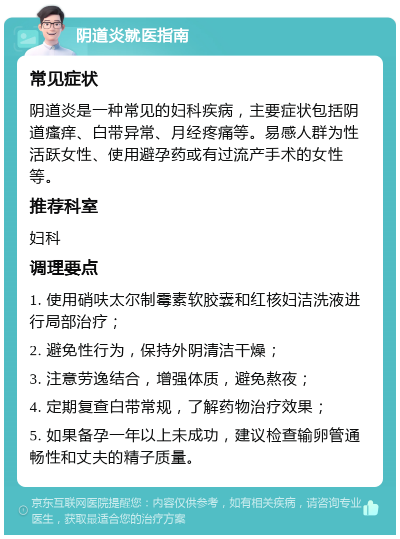 阴道炎就医指南 常见症状 阴道炎是一种常见的妇科疾病，主要症状包括阴道瘙痒、白带异常、月经疼痛等。易感人群为性活跃女性、使用避孕药或有过流产手术的女性等。 推荐科室 妇科 调理要点 1. 使用硝呋太尔制霉素软胶囊和红核妇洁洗液进行局部治疗； 2. 避免性行为，保持外阴清洁干燥； 3. 注意劳逸结合，增强体质，避免熬夜； 4. 定期复查白带常规，了解药物治疗效果； 5. 如果备孕一年以上未成功，建议检查输卵管通畅性和丈夫的精子质量。