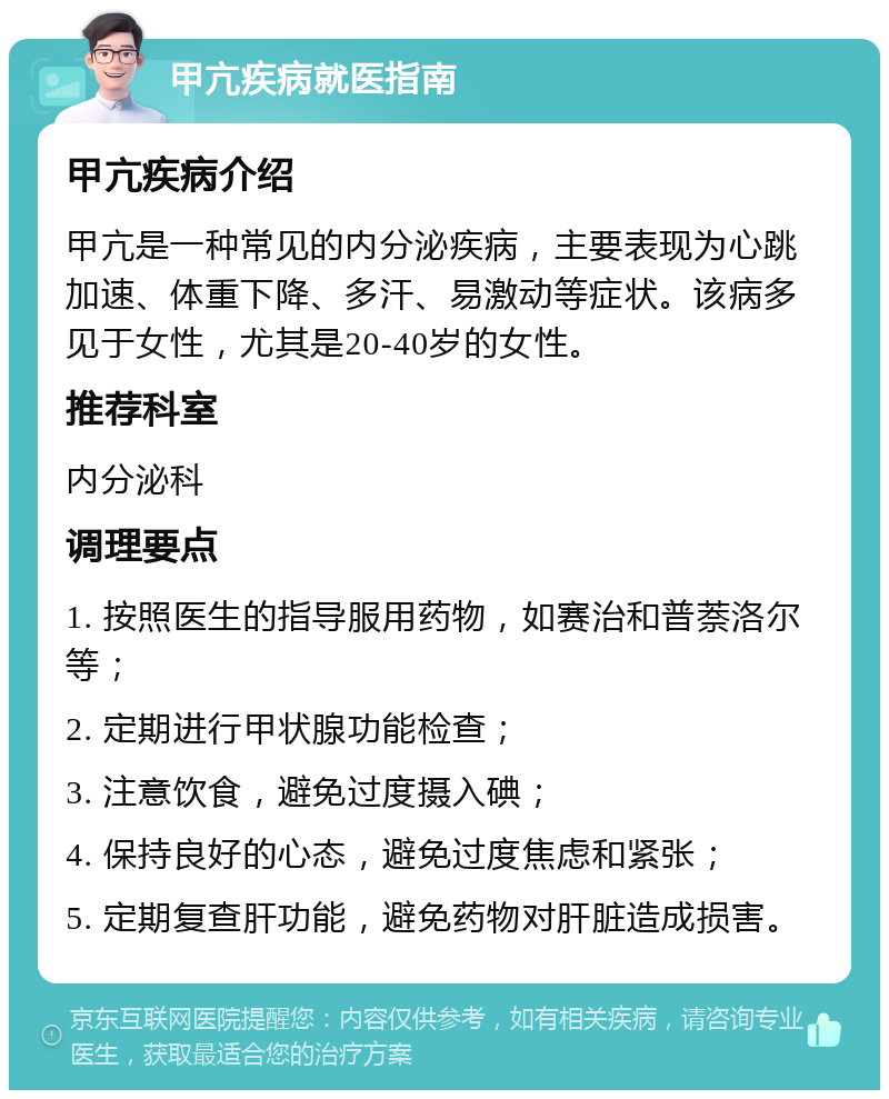 甲亢疾病就医指南 甲亢疾病介绍 甲亢是一种常见的内分泌疾病，主要表现为心跳加速、体重下降、多汗、易激动等症状。该病多见于女性，尤其是20-40岁的女性。 推荐科室 内分泌科 调理要点 1. 按照医生的指导服用药物，如赛治和普萘洛尔等； 2. 定期进行甲状腺功能检查； 3. 注意饮食，避免过度摄入碘； 4. 保持良好的心态，避免过度焦虑和紧张； 5. 定期复查肝功能，避免药物对肝脏造成损害。