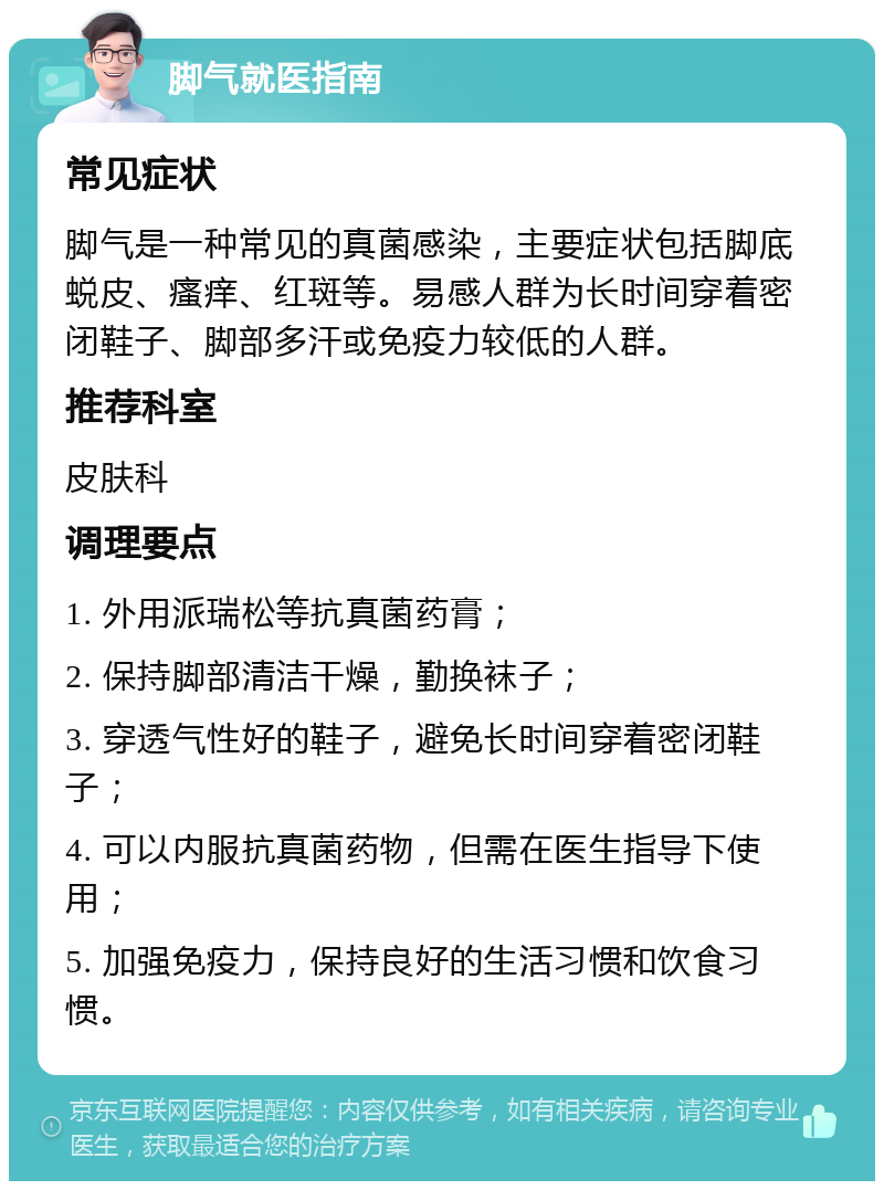 脚气就医指南 常见症状 脚气是一种常见的真菌感染，主要症状包括脚底蜕皮、瘙痒、红斑等。易感人群为长时间穿着密闭鞋子、脚部多汗或免疫力较低的人群。 推荐科室 皮肤科 调理要点 1. 外用派瑞松等抗真菌药膏； 2. 保持脚部清洁干燥，勤换袜子； 3. 穿透气性好的鞋子，避免长时间穿着密闭鞋子； 4. 可以内服抗真菌药物，但需在医生指导下使用； 5. 加强免疫力，保持良好的生活习惯和饮食习惯。