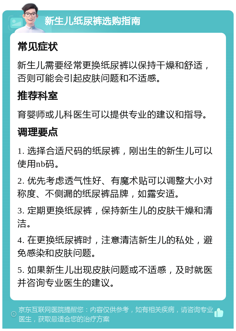 新生儿纸尿裤选购指南 常见症状 新生儿需要经常更换纸尿裤以保持干燥和舒适，否则可能会引起皮肤问题和不适感。 推荐科室 育婴师或儿科医生可以提供专业的建议和指导。 调理要点 1. 选择合适尺码的纸尿裤，刚出生的新生儿可以使用nb码。 2. 优先考虑透气性好、有魔术贴可以调整大小对称度、不侧漏的纸尿裤品牌，如露安适。 3. 定期更换纸尿裤，保持新生儿的皮肤干燥和清洁。 4. 在更换纸尿裤时，注意清洁新生儿的私处，避免感染和皮肤问题。 5. 如果新生儿出现皮肤问题或不适感，及时就医并咨询专业医生的建议。