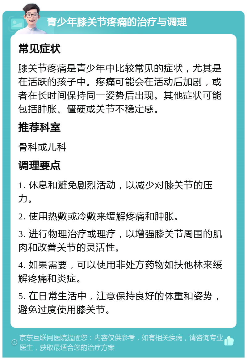 青少年膝关节疼痛的治疗与调理 常见症状 膝关节疼痛是青少年中比较常见的症状，尤其是在活跃的孩子中。疼痛可能会在活动后加剧，或者在长时间保持同一姿势后出现。其他症状可能包括肿胀、僵硬或关节不稳定感。 推荐科室 骨科或儿科 调理要点 1. 休息和避免剧烈活动，以减少对膝关节的压力。 2. 使用热敷或冷敷来缓解疼痛和肿胀。 3. 进行物理治疗或理疗，以增强膝关节周围的肌肉和改善关节的灵活性。 4. 如果需要，可以使用非处方药物如扶他林来缓解疼痛和炎症。 5. 在日常生活中，注意保持良好的体重和姿势，避免过度使用膝关节。