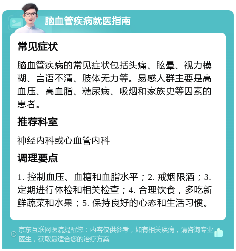 脑血管疾病就医指南 常见症状 脑血管疾病的常见症状包括头痛、眩晕、视力模糊、言语不清、肢体无力等。易感人群主要是高血压、高血脂、糖尿病、吸烟和家族史等因素的患者。 推荐科室 神经内科或心血管内科 调理要点 1. 控制血压、血糖和血脂水平；2. 戒烟限酒；3. 定期进行体检和相关检查；4. 合理饮食，多吃新鲜蔬菜和水果；5. 保持良好的心态和生活习惯。