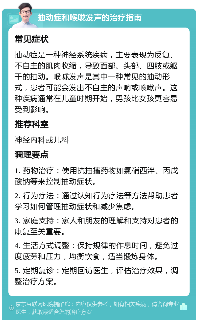 抽动症和喉咙发声的治疗指南 常见症状 抽动症是一种神经系统疾病，主要表现为反复、不自主的肌肉收缩，导致面部、头部、四肢或躯干的抽动。喉咙发声是其中一种常见的抽动形式，患者可能会发出不自主的声响或咳嗽声。这种疾病通常在儿童时期开始，男孩比女孩更容易受到影响。 推荐科室 神经内科或儿科 调理要点 1. 药物治疗：使用抗抽搐药物如氯硝西泮、丙戊酸钠等来控制抽动症状。 2. 行为疗法：通过认知行为疗法等方法帮助患者学习如何管理抽动症状和减少焦虑。 3. 家庭支持：家人和朋友的理解和支持对患者的康复至关重要。 4. 生活方式调整：保持规律的作息时间，避免过度疲劳和压力，均衡饮食，适当锻炼身体。 5. 定期复诊：定期回访医生，评估治疗效果，调整治疗方案。