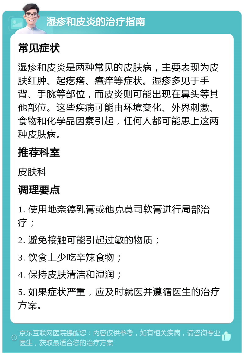 湿疹和皮炎的治疗指南 常见症状 湿疹和皮炎是两种常见的皮肤病，主要表现为皮肤红肿、起疙瘩、瘙痒等症状。湿疹多见于手背、手腕等部位，而皮炎则可能出现在鼻头等其他部位。这些疾病可能由环境变化、外界刺激、食物和化学品因素引起，任何人都可能患上这两种皮肤病。 推荐科室 皮肤科 调理要点 1. 使用地奈德乳膏或他克莫司软膏进行局部治疗； 2. 避免接触可能引起过敏的物质； 3. 饮食上少吃辛辣食物； 4. 保持皮肤清洁和湿润； 5. 如果症状严重，应及时就医并遵循医生的治疗方案。