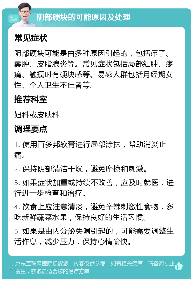 阴部硬块的可能原因及处理 常见症状 阴部硬块可能是由多种原因引起的，包括疖子、囊肿、皮脂腺炎等。常见症状包括局部红肿、疼痛、触摸时有硬块感等。易感人群包括月经期女性、个人卫生不佳者等。 推荐科室 妇科或皮肤科 调理要点 1. 使用百多邦软膏进行局部涂抹，帮助消炎止痛。 2. 保持阴部清洁干燥，避免摩擦和刺激。 3. 如果症状加重或持续不改善，应及时就医，进行进一步检查和治疗。 4. 饮食上应注意清淡，避免辛辣刺激性食物，多吃新鲜蔬菜水果，保持良好的生活习惯。 5. 如果是由内分泌失调引起的，可能需要调整生活作息，减少压力，保持心情愉快。