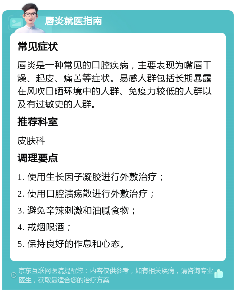 唇炎就医指南 常见症状 唇炎是一种常见的口腔疾病，主要表现为嘴唇干燥、起皮、痛苦等症状。易感人群包括长期暴露在风吹日晒环境中的人群、免疫力较低的人群以及有过敏史的人群。 推荐科室 皮肤科 调理要点 1. 使用生长因子凝胶进行外敷治疗； 2. 使用口腔溃疡散进行外敷治疗； 3. 避免辛辣刺激和油腻食物； 4. 戒烟限酒； 5. 保持良好的作息和心态。