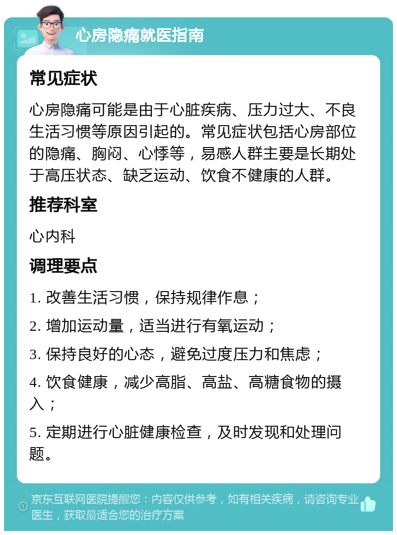 心房隐痛就医指南 常见症状 心房隐痛可能是由于心脏疾病、压力过大、不良生活习惯等原因引起的。常见症状包括心房部位的隐痛、胸闷、心悸等，易感人群主要是长期处于高压状态、缺乏运动、饮食不健康的人群。 推荐科室 心内科 调理要点 1. 改善生活习惯，保持规律作息； 2. 增加运动量，适当进行有氧运动； 3. 保持良好的心态，避免过度压力和焦虑； 4. 饮食健康，减少高脂、高盐、高糖食物的摄入； 5. 定期进行心脏健康检查，及时发现和处理问题。