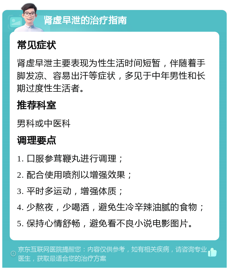 肾虚早泄的治疗指南 常见症状 肾虚早泄主要表现为性生活时间短暂，伴随着手脚发凉、容易出汗等症状，多见于中年男性和长期过度性生活者。 推荐科室 男科或中医科 调理要点 1. 口服参茸鞭丸进行调理； 2. 配合使用喷剂以增强效果； 3. 平时多运动，增强体质； 4. 少熬夜，少喝酒，避免生冷辛辣油腻的食物； 5. 保持心情舒畅，避免看不良小说电影图片。