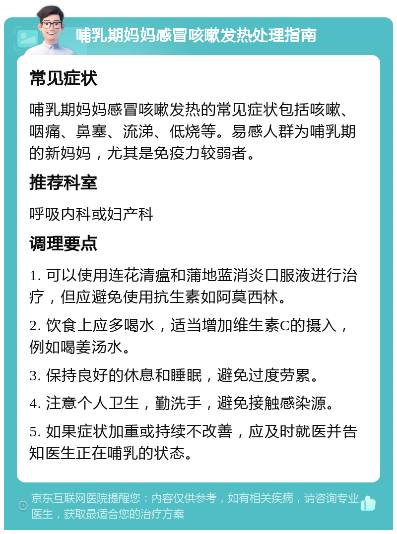 哺乳期妈妈感冒咳嗽发热处理指南 常见症状 哺乳期妈妈感冒咳嗽发热的常见症状包括咳嗽、咽痛、鼻塞、流涕、低烧等。易感人群为哺乳期的新妈妈，尤其是免疫力较弱者。 推荐科室 呼吸内科或妇产科 调理要点 1. 可以使用连花清瘟和蒲地蓝消炎口服液进行治疗，但应避免使用抗生素如阿莫西林。 2. 饮食上应多喝水，适当增加维生素C的摄入，例如喝姜汤水。 3. 保持良好的休息和睡眠，避免过度劳累。 4. 注意个人卫生，勤洗手，避免接触感染源。 5. 如果症状加重或持续不改善，应及时就医并告知医生正在哺乳的状态。