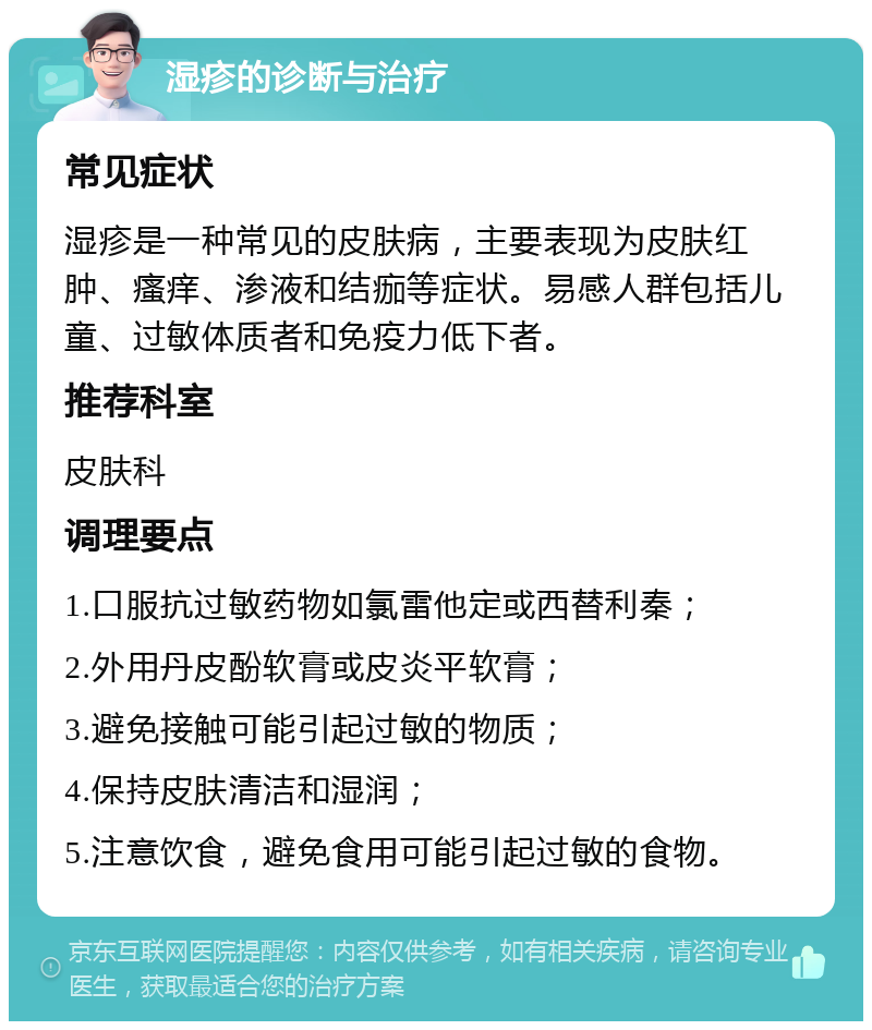 湿疹的诊断与治疗 常见症状 湿疹是一种常见的皮肤病，主要表现为皮肤红肿、瘙痒、渗液和结痂等症状。易感人群包括儿童、过敏体质者和免疫力低下者。 推荐科室 皮肤科 调理要点 1.口服抗过敏药物如氯雷他定或西替利秦； 2.外用丹皮酚软膏或皮炎平软膏； 3.避免接触可能引起过敏的物质； 4.保持皮肤清洁和湿润； 5.注意饮食，避免食用可能引起过敏的食物。