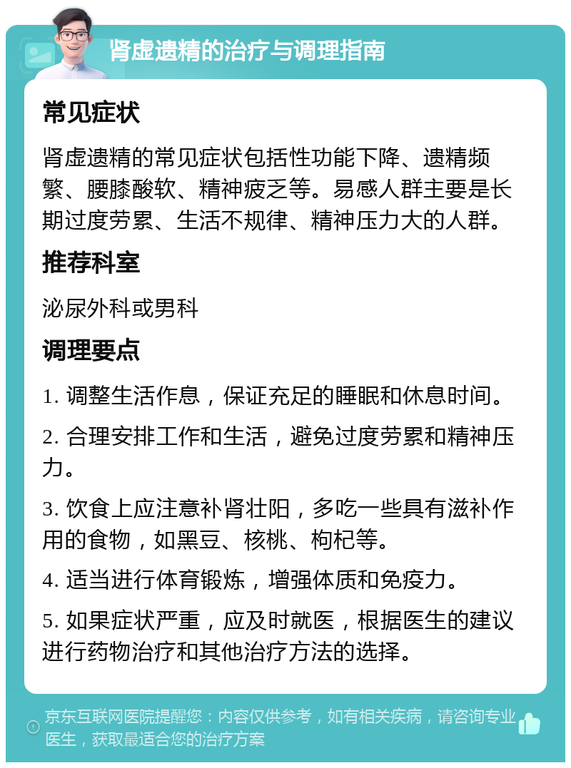 肾虚遗精的治疗与调理指南 常见症状 肾虚遗精的常见症状包括性功能下降、遗精频繁、腰膝酸软、精神疲乏等。易感人群主要是长期过度劳累、生活不规律、精神压力大的人群。 推荐科室 泌尿外科或男科 调理要点 1. 调整生活作息，保证充足的睡眠和休息时间。 2. 合理安排工作和生活，避免过度劳累和精神压力。 3. 饮食上应注意补肾壮阳，多吃一些具有滋补作用的食物，如黑豆、核桃、枸杞等。 4. 适当进行体育锻炼，增强体质和免疫力。 5. 如果症状严重，应及时就医，根据医生的建议进行药物治疗和其他治疗方法的选择。