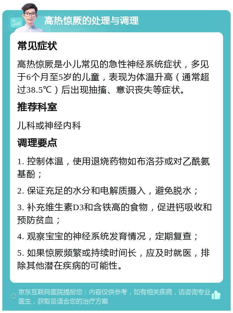 高热惊厥的处理与调理 常见症状 高热惊厥是小儿常见的急性神经系统症状，多见于6个月至5岁的儿童，表现为体温升高（通常超过38.5℃）后出现抽搐、意识丧失等症状。 推荐科室 儿科或神经内科 调理要点 1. 控制体温，使用退烧药物如布洛芬或对乙酰氨基酚； 2. 保证充足的水分和电解质摄入，避免脱水； 3. 补充维生素D3和含铁高的食物，促进钙吸收和预防贫血； 4. 观察宝宝的神经系统发育情况，定期复查； 5. 如果惊厥频繁或持续时间长，应及时就医，排除其他潜在疾病的可能性。