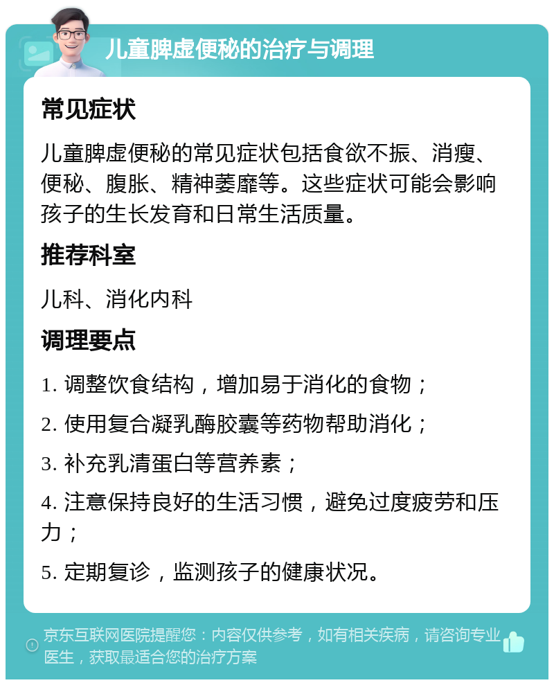 儿童脾虚便秘的治疗与调理 常见症状 儿童脾虚便秘的常见症状包括食欲不振、消瘦、便秘、腹胀、精神萎靡等。这些症状可能会影响孩子的生长发育和日常生活质量。 推荐科室 儿科、消化内科 调理要点 1. 调整饮食结构，增加易于消化的食物； 2. 使用复合凝乳酶胶囊等药物帮助消化； 3. 补充乳清蛋白等营养素； 4. 注意保持良好的生活习惯，避免过度疲劳和压力； 5. 定期复诊，监测孩子的健康状况。