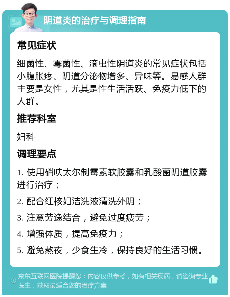 阴道炎的治疗与调理指南 常见症状 细菌性、霉菌性、滴虫性阴道炎的常见症状包括小腹胀疼、阴道分泌物增多、异味等。易感人群主要是女性，尤其是性生活活跃、免疫力低下的人群。 推荐科室 妇科 调理要点 1. 使用硝呋太尔制霉素软胶囊和乳酸菌阴道胶囊进行治疗； 2. 配合红核妇洁洗液清洗外阴； 3. 注意劳逸结合，避免过度疲劳； 4. 增强体质，提高免疫力； 5. 避免熬夜，少食生冷，保持良好的生活习惯。