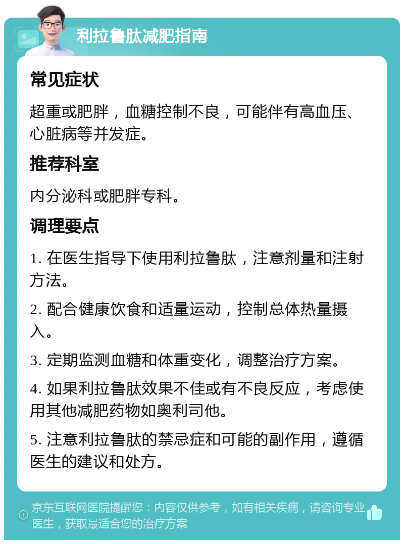 利拉鲁肽减肥指南 常见症状 超重或肥胖，血糖控制不良，可能伴有高血压、心脏病等并发症。 推荐科室 内分泌科或肥胖专科。 调理要点 1. 在医生指导下使用利拉鲁肽，注意剂量和注射方法。 2. 配合健康饮食和适量运动，控制总体热量摄入。 3. 定期监测血糖和体重变化，调整治疗方案。 4. 如果利拉鲁肽效果不佳或有不良反应，考虑使用其他减肥药物如奥利司他。 5. 注意利拉鲁肽的禁忌症和可能的副作用，遵循医生的建议和处方。