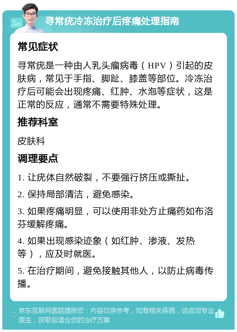 寻常疣冷冻治疗后疼痛处理指南 常见症状 寻常疣是一种由人乳头瘤病毒（HPV）引起的皮肤病，常见于手指、脚趾、膝盖等部位。冷冻治疗后可能会出现疼痛、红肿、水泡等症状，这是正常的反应，通常不需要特殊处理。 推荐科室 皮肤科 调理要点 1. 让疣体自然破裂，不要强行挤压或撕扯。 2. 保持局部清洁，避免感染。 3. 如果疼痛明显，可以使用非处方止痛药如布洛芬缓解疼痛。 4. 如果出现感染迹象（如红肿、渗液、发热等），应及时就医。 5. 在治疗期间，避免接触其他人，以防止病毒传播。