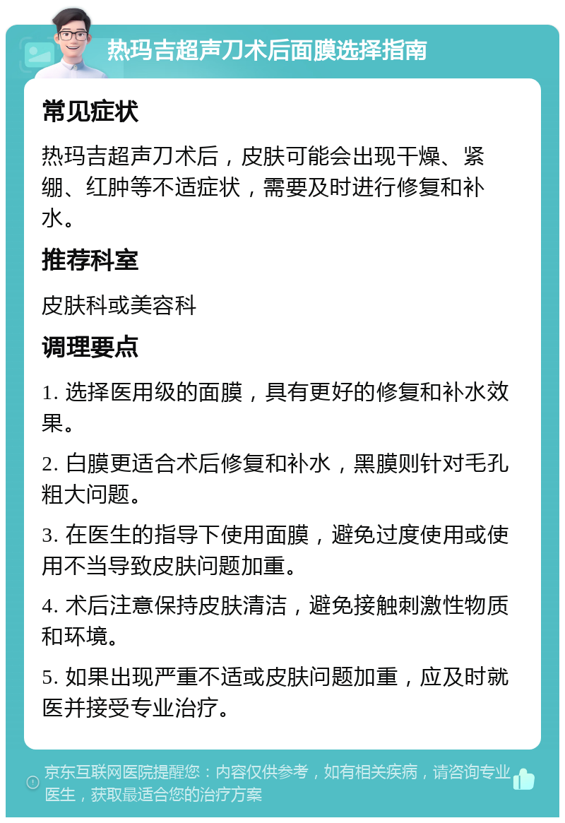 热玛吉超声刀术后面膜选择指南 常见症状 热玛吉超声刀术后，皮肤可能会出现干燥、紧绷、红肿等不适症状，需要及时进行修复和补水。 推荐科室 皮肤科或美容科 调理要点 1. 选择医用级的面膜，具有更好的修复和补水效果。 2. 白膜更适合术后修复和补水，黑膜则针对毛孔粗大问题。 3. 在医生的指导下使用面膜，避免过度使用或使用不当导致皮肤问题加重。 4. 术后注意保持皮肤清洁，避免接触刺激性物质和环境。 5. 如果出现严重不适或皮肤问题加重，应及时就医并接受专业治疗。