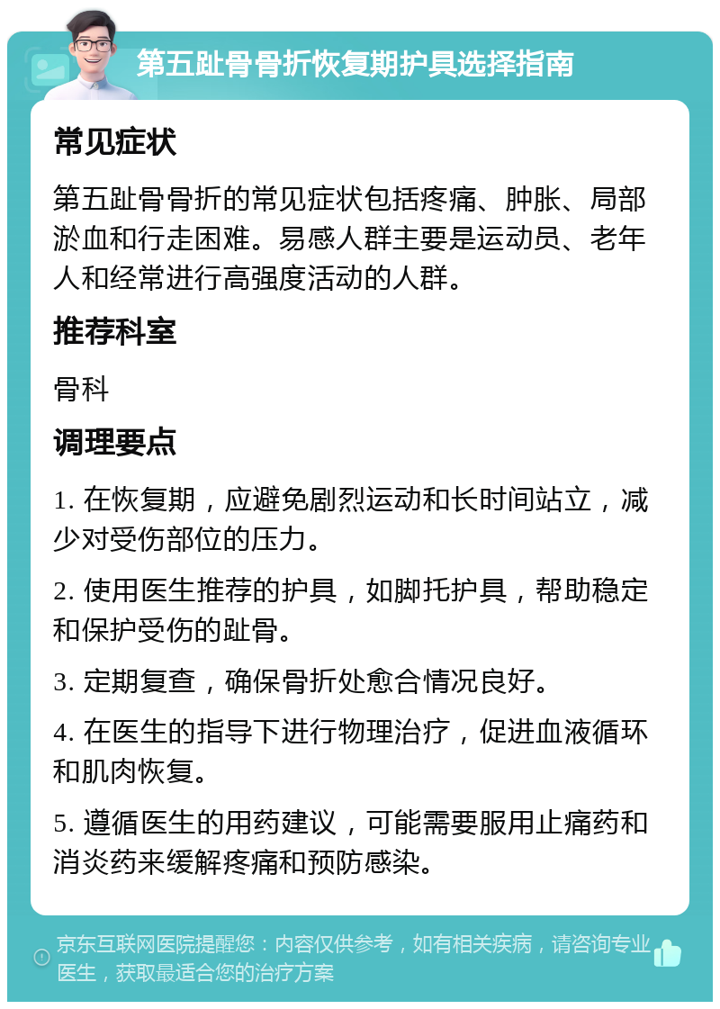 第五趾骨骨折恢复期护具选择指南 常见症状 第五趾骨骨折的常见症状包括疼痛、肿胀、局部淤血和行走困难。易感人群主要是运动员、老年人和经常进行高强度活动的人群。 推荐科室 骨科 调理要点 1. 在恢复期，应避免剧烈运动和长时间站立，减少对受伤部位的压力。 2. 使用医生推荐的护具，如脚托护具，帮助稳定和保护受伤的趾骨。 3. 定期复查，确保骨折处愈合情况良好。 4. 在医生的指导下进行物理治疗，促进血液循环和肌肉恢复。 5. 遵循医生的用药建议，可能需要服用止痛药和消炎药来缓解疼痛和预防感染。