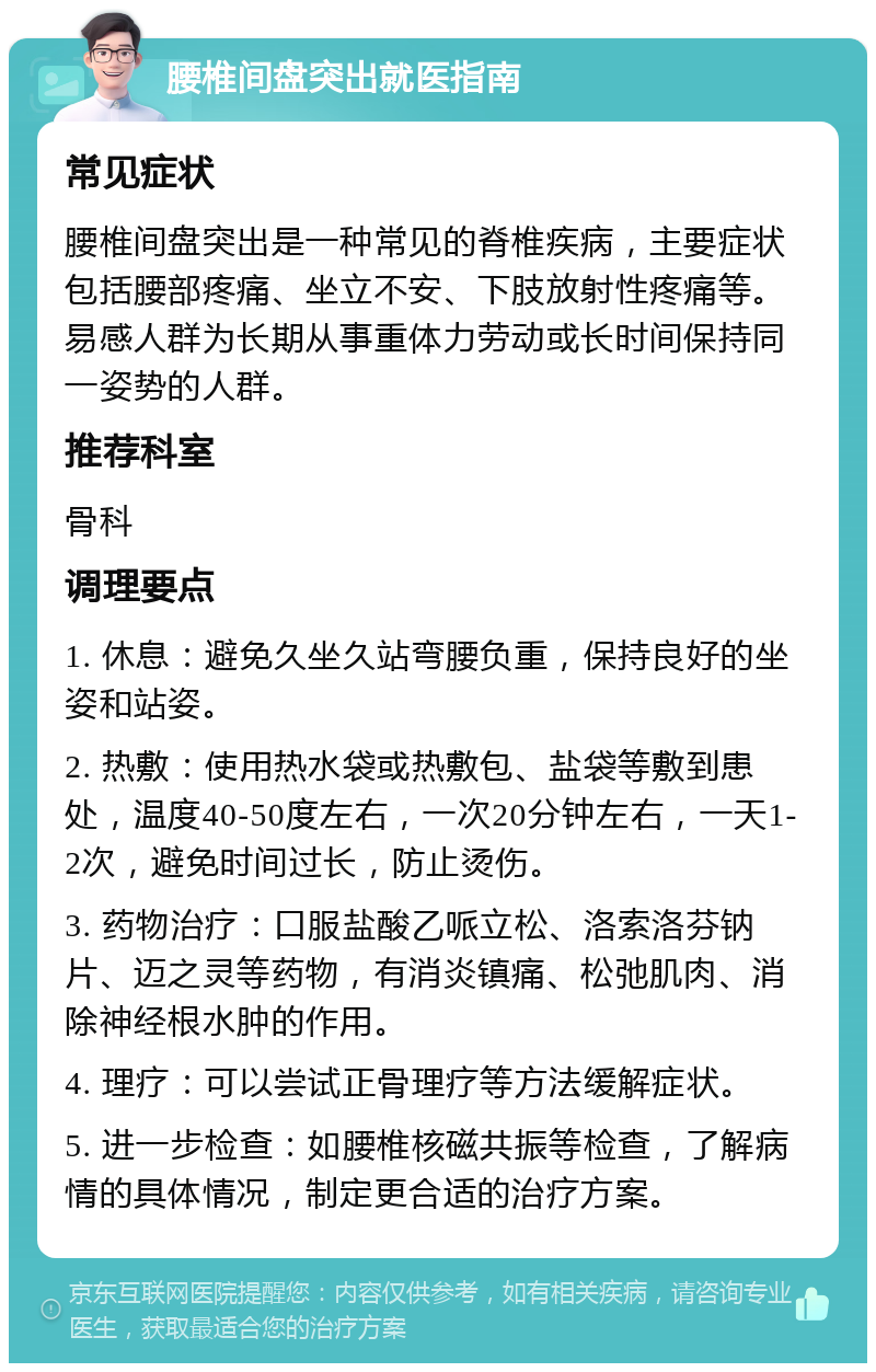 腰椎间盘突出就医指南 常见症状 腰椎间盘突出是一种常见的脊椎疾病，主要症状包括腰部疼痛、坐立不安、下肢放射性疼痛等。易感人群为长期从事重体力劳动或长时间保持同一姿势的人群。 推荐科室 骨科 调理要点 1. 休息：避免久坐久站弯腰负重，保持良好的坐姿和站姿。 2. 热敷：使用热水袋或热敷包、盐袋等敷到患处，温度40-50度左右，一次20分钟左右，一天1-2次，避免时间过长，防止烫伤。 3. 药物治疗：口服盐酸乙哌立松、洛索洛芬钠片、迈之灵等药物，有消炎镇痛、松弛肌肉、消除神经根水肿的作用。 4. 理疗：可以尝试正骨理疗等方法缓解症状。 5. 进一步检查：如腰椎核磁共振等检查，了解病情的具体情况，制定更合适的治疗方案。