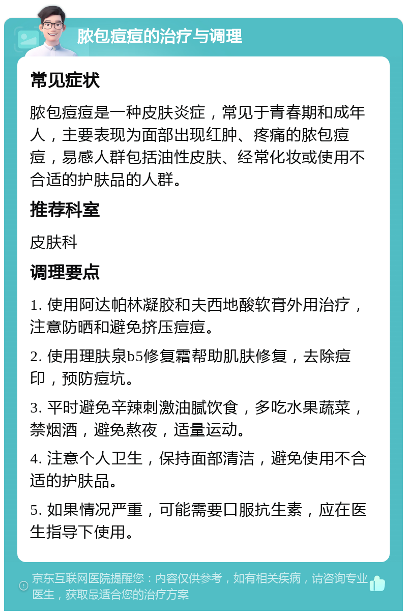 脓包痘痘的治疗与调理 常见症状 脓包痘痘是一种皮肤炎症，常见于青春期和成年人，主要表现为面部出现红肿、疼痛的脓包痘痘，易感人群包括油性皮肤、经常化妆或使用不合适的护肤品的人群。 推荐科室 皮肤科 调理要点 1. 使用阿达帕林凝胶和夫西地酸软膏外用治疗，注意防晒和避免挤压痘痘。 2. 使用理肤泉b5修复霜帮助肌肤修复，去除痘印，预防痘坑。 3. 平时避免辛辣刺激油腻饮食，多吃水果蔬菜，禁烟酒，避免熬夜，适量运动。 4. 注意个人卫生，保持面部清洁，避免使用不合适的护肤品。 5. 如果情况严重，可能需要口服抗生素，应在医生指导下使用。