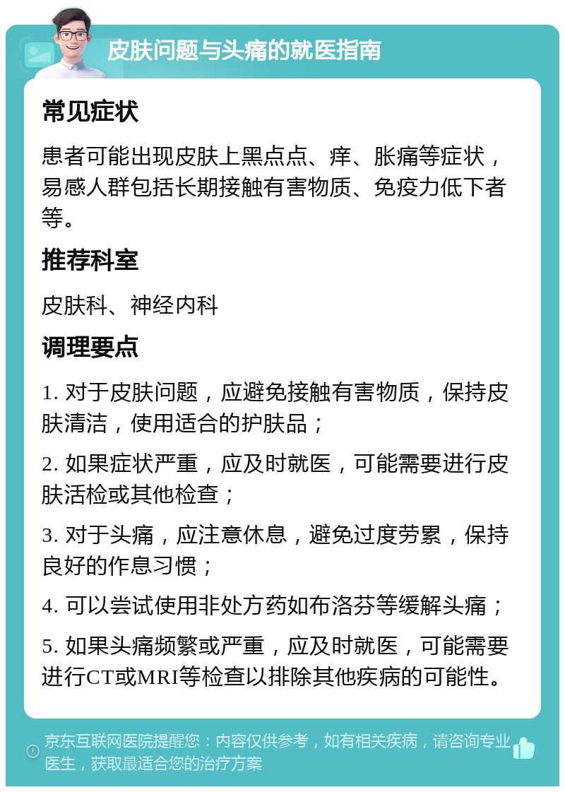 皮肤问题与头痛的就医指南 常见症状 患者可能出现皮肤上黑点点、痒、胀痛等症状，易感人群包括长期接触有害物质、免疫力低下者等。 推荐科室 皮肤科、神经内科 调理要点 1. 对于皮肤问题，应避免接触有害物质，保持皮肤清洁，使用适合的护肤品； 2. 如果症状严重，应及时就医，可能需要进行皮肤活检或其他检查； 3. 对于头痛，应注意休息，避免过度劳累，保持良好的作息习惯； 4. 可以尝试使用非处方药如布洛芬等缓解头痛； 5. 如果头痛频繁或严重，应及时就医，可能需要进行CT或MRI等检查以排除其他疾病的可能性。