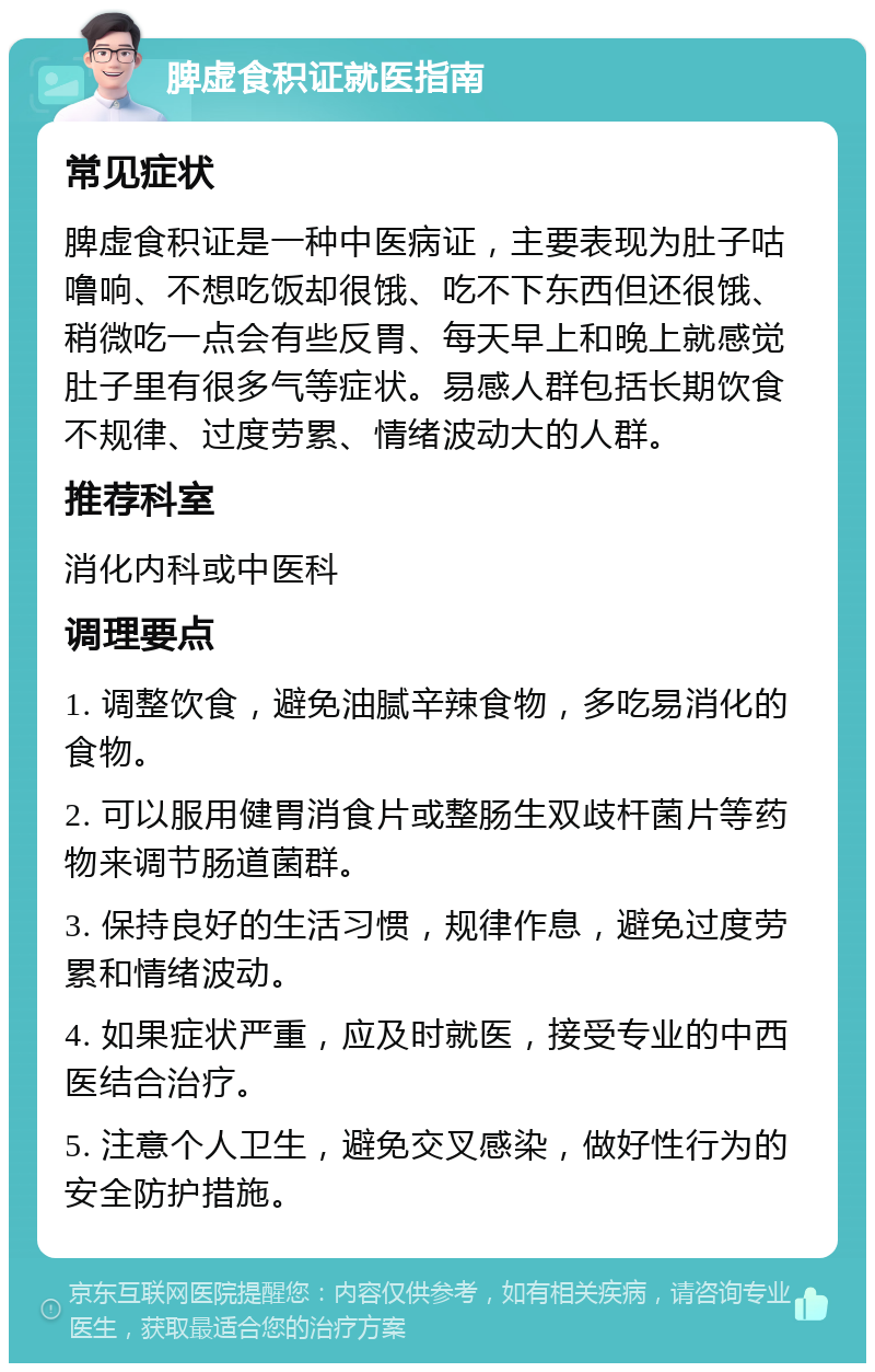 脾虚食积证就医指南 常见症状 脾虚食积证是一种中医病证，主要表现为肚子咕噜响、不想吃饭却很饿、吃不下东西但还很饿、稍微吃一点会有些反胃、每天早上和晚上就感觉肚子里有很多气等症状。易感人群包括长期饮食不规律、过度劳累、情绪波动大的人群。 推荐科室 消化内科或中医科 调理要点 1. 调整饮食，避免油腻辛辣食物，多吃易消化的食物。 2. 可以服用健胃消食片或整肠生双歧杆菌片等药物来调节肠道菌群。 3. 保持良好的生活习惯，规律作息，避免过度劳累和情绪波动。 4. 如果症状严重，应及时就医，接受专业的中西医结合治疗。 5. 注意个人卫生，避免交叉感染，做好性行为的安全防护措施。