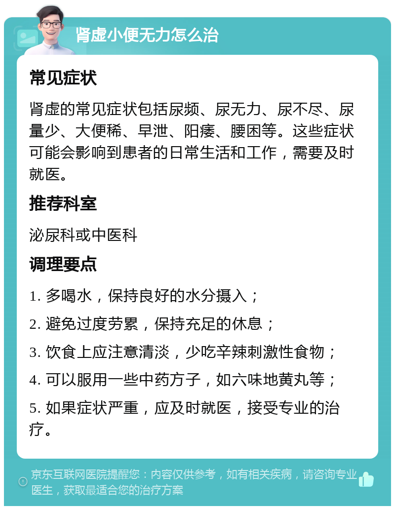 肾虚小便无力怎么治 常见症状 肾虚的常见症状包括尿频、尿无力、尿不尽、尿量少、大便稀、早泄、阳痿、腰困等。这些症状可能会影响到患者的日常生活和工作，需要及时就医。 推荐科室 泌尿科或中医科 调理要点 1. 多喝水，保持良好的水分摄入； 2. 避免过度劳累，保持充足的休息； 3. 饮食上应注意清淡，少吃辛辣刺激性食物； 4. 可以服用一些中药方子，如六味地黄丸等； 5. 如果症状严重，应及时就医，接受专业的治疗。