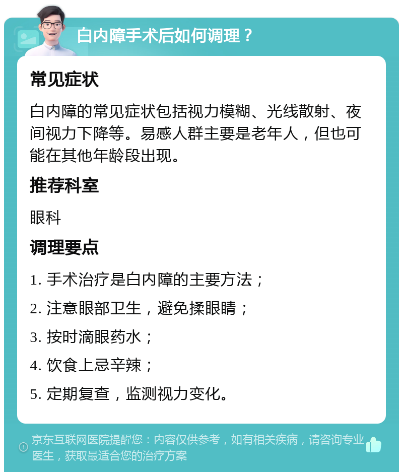 白内障手术后如何调理？ 常见症状 白内障的常见症状包括视力模糊、光线散射、夜间视力下降等。易感人群主要是老年人，但也可能在其他年龄段出现。 推荐科室 眼科 调理要点 1. 手术治疗是白内障的主要方法； 2. 注意眼部卫生，避免揉眼睛； 3. 按时滴眼药水； 4. 饮食上忌辛辣； 5. 定期复查，监测视力变化。