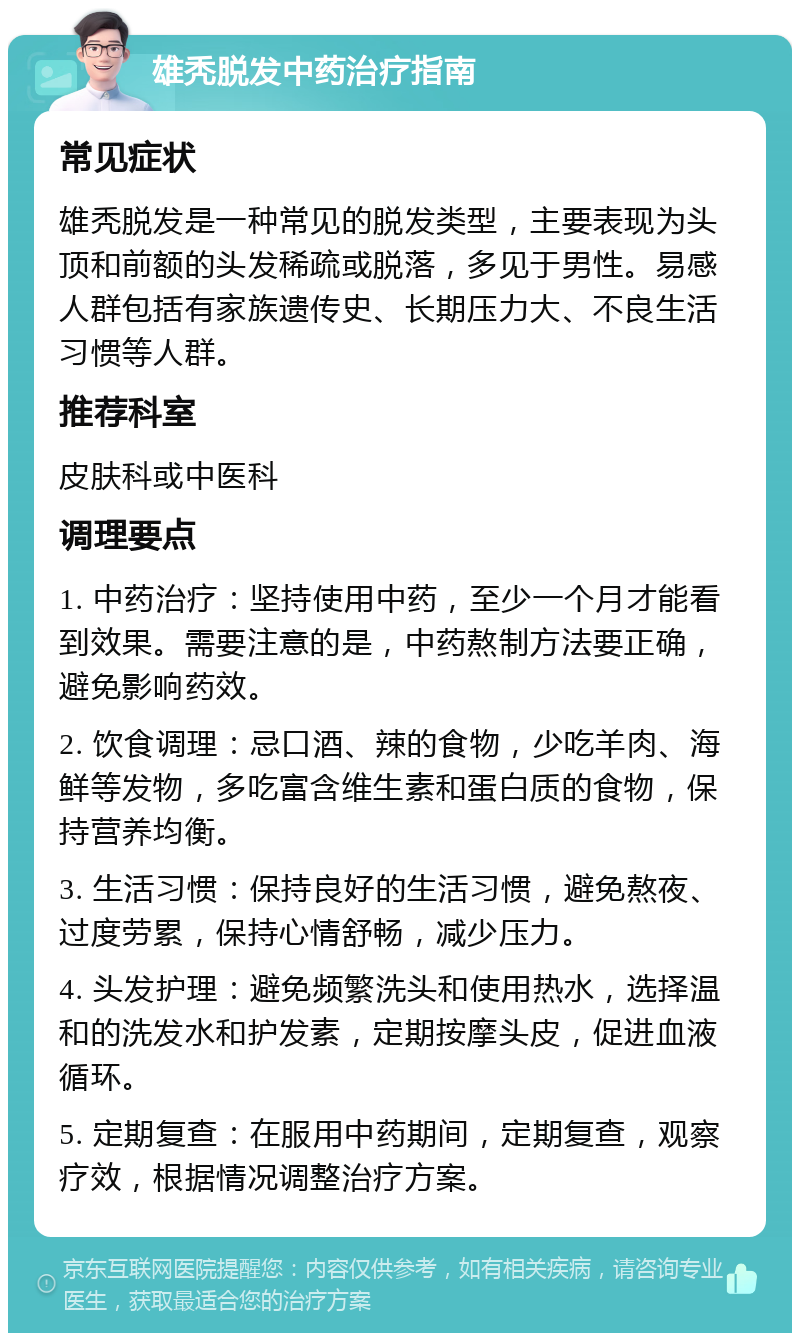 雄秃脱发中药治疗指南 常见症状 雄秃脱发是一种常见的脱发类型，主要表现为头顶和前额的头发稀疏或脱落，多见于男性。易感人群包括有家族遗传史、长期压力大、不良生活习惯等人群。 推荐科室 皮肤科或中医科 调理要点 1. 中药治疗：坚持使用中药，至少一个月才能看到效果。需要注意的是，中药熬制方法要正确，避免影响药效。 2. 饮食调理：忌口酒、辣的食物，少吃羊肉、海鲜等发物，多吃富含维生素和蛋白质的食物，保持营养均衡。 3. 生活习惯：保持良好的生活习惯，避免熬夜、过度劳累，保持心情舒畅，减少压力。 4. 头发护理：避免频繁洗头和使用热水，选择温和的洗发水和护发素，定期按摩头皮，促进血液循环。 5. 定期复查：在服用中药期间，定期复查，观察疗效，根据情况调整治疗方案。