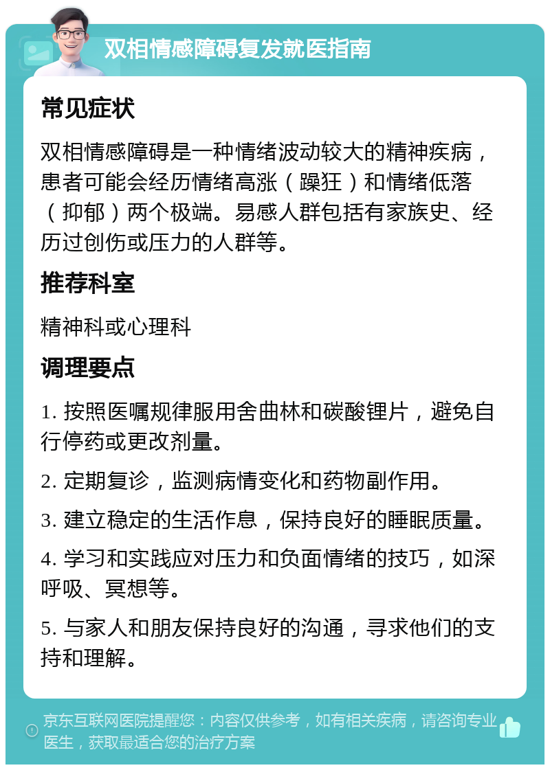 双相情感障碍复发就医指南 常见症状 双相情感障碍是一种情绪波动较大的精神疾病，患者可能会经历情绪高涨（躁狂）和情绪低落（抑郁）两个极端。易感人群包括有家族史、经历过创伤或压力的人群等。 推荐科室 精神科或心理科 调理要点 1. 按照医嘱规律服用舍曲林和碳酸锂片，避免自行停药或更改剂量。 2. 定期复诊，监测病情变化和药物副作用。 3. 建立稳定的生活作息，保持良好的睡眠质量。 4. 学习和实践应对压力和负面情绪的技巧，如深呼吸、冥想等。 5. 与家人和朋友保持良好的沟通，寻求他们的支持和理解。