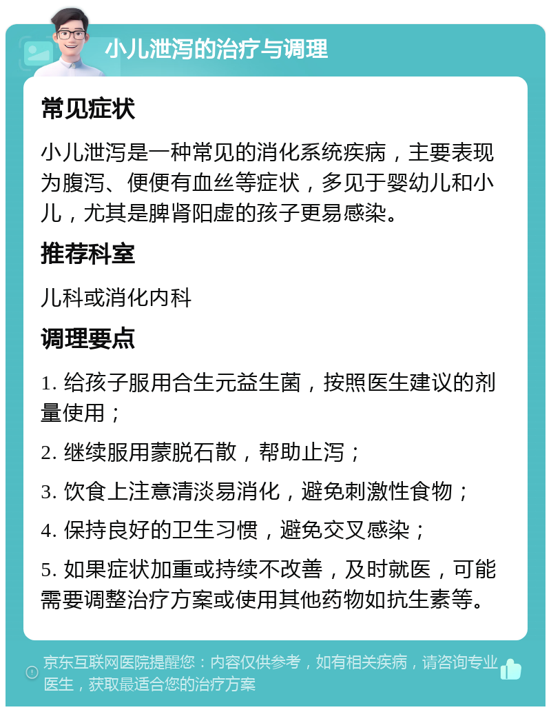 小儿泄泻的治疗与调理 常见症状 小儿泄泻是一种常见的消化系统疾病，主要表现为腹泻、便便有血丝等症状，多见于婴幼儿和小儿，尤其是脾肾阳虚的孩子更易感染。 推荐科室 儿科或消化内科 调理要点 1. 给孩子服用合生元益生菌，按照医生建议的剂量使用； 2. 继续服用蒙脱石散，帮助止泻； 3. 饮食上注意清淡易消化，避免刺激性食物； 4. 保持良好的卫生习惯，避免交叉感染； 5. 如果症状加重或持续不改善，及时就医，可能需要调整治疗方案或使用其他药物如抗生素等。