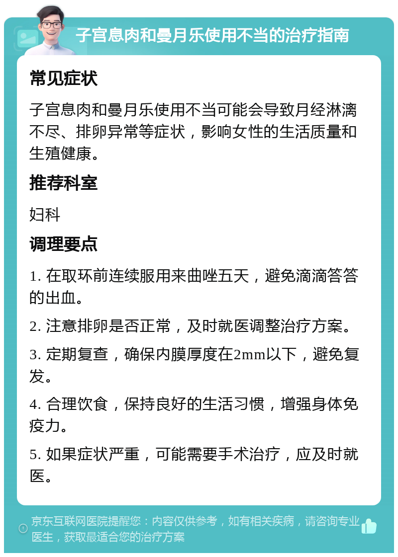 子宫息肉和曼月乐使用不当的治疗指南 常见症状 子宫息肉和曼月乐使用不当可能会导致月经淋漓不尽、排卵异常等症状，影响女性的生活质量和生殖健康。 推荐科室 妇科 调理要点 1. 在取环前连续服用来曲唑五天，避免滴滴答答的出血。 2. 注意排卵是否正常，及时就医调整治疗方案。 3. 定期复查，确保内膜厚度在2mm以下，避免复发。 4. 合理饮食，保持良好的生活习惯，增强身体免疫力。 5. 如果症状严重，可能需要手术治疗，应及时就医。