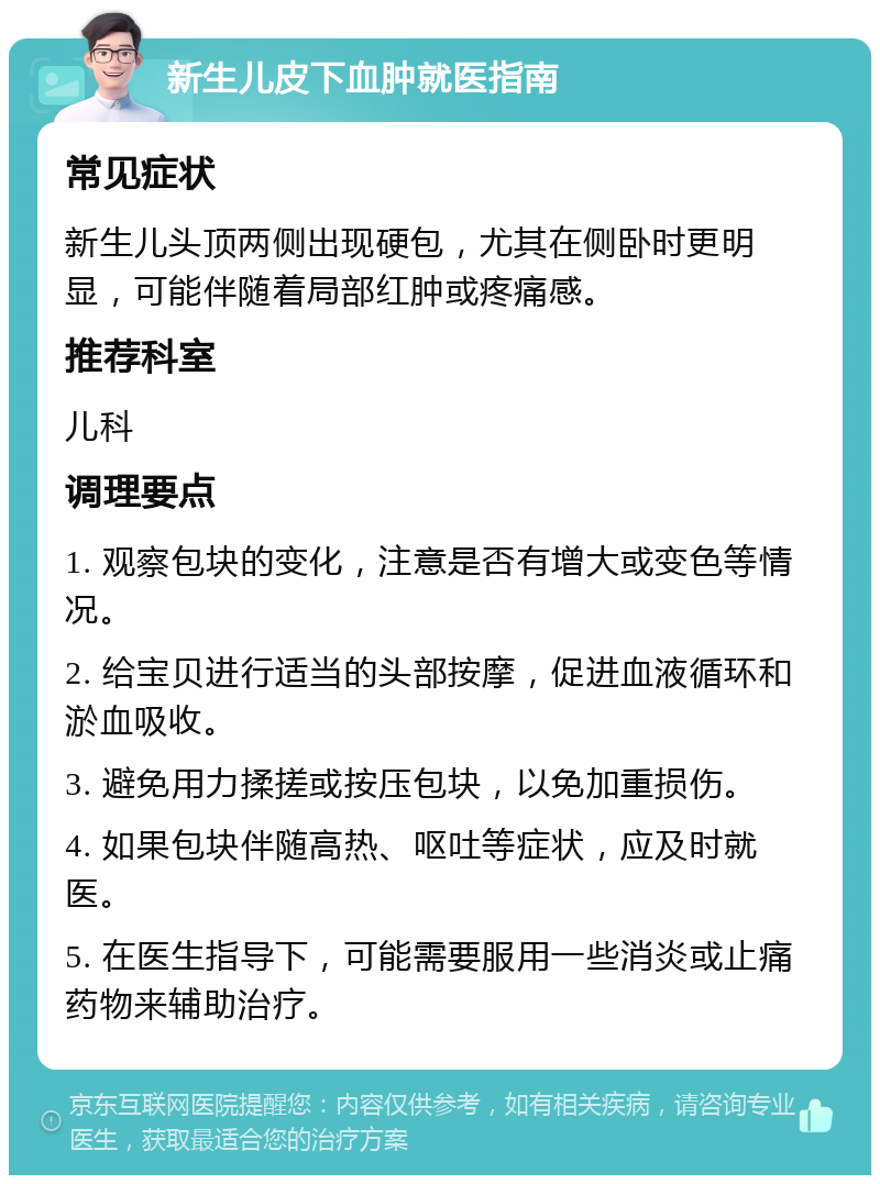 新生儿皮下血肿就医指南 常见症状 新生儿头顶两侧出现硬包，尤其在侧卧时更明显，可能伴随着局部红肿或疼痛感。 推荐科室 儿科 调理要点 1. 观察包块的变化，注意是否有增大或变色等情况。 2. 给宝贝进行适当的头部按摩，促进血液循环和淤血吸收。 3. 避免用力揉搓或按压包块，以免加重损伤。 4. 如果包块伴随高热、呕吐等症状，应及时就医。 5. 在医生指导下，可能需要服用一些消炎或止痛药物来辅助治疗。