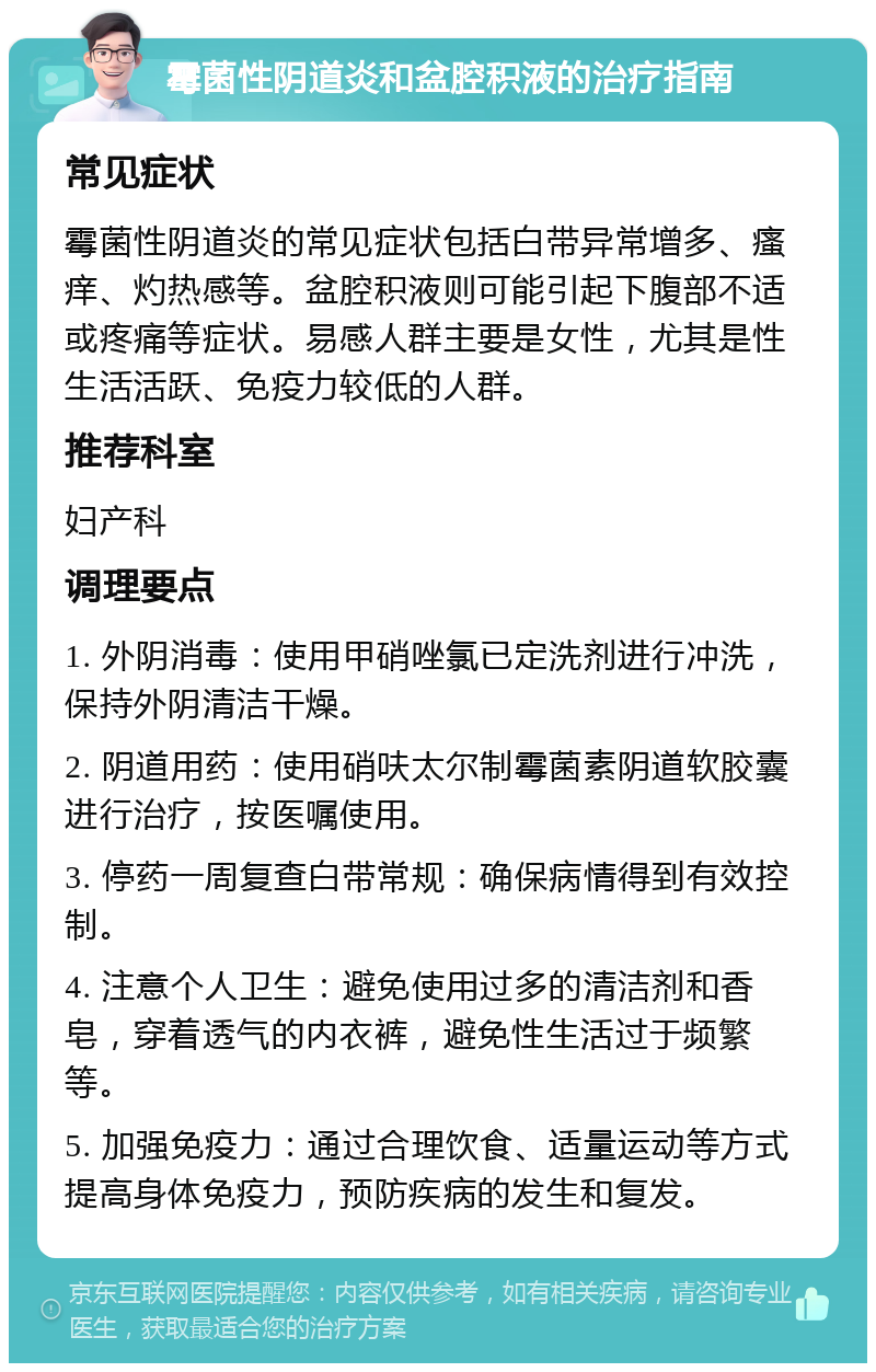 霉菌性阴道炎和盆腔积液的治疗指南 常见症状 霉菌性阴道炎的常见症状包括白带异常增多、瘙痒、灼热感等。盆腔积液则可能引起下腹部不适或疼痛等症状。易感人群主要是女性，尤其是性生活活跃、免疫力较低的人群。 推荐科室 妇产科 调理要点 1. 外阴消毒：使用甲硝唑氯已定洗剂进行冲洗，保持外阴清洁干燥。 2. 阴道用药：使用硝呋太尔制霉菌素阴道软胶囊进行治疗，按医嘱使用。 3. 停药一周复查白带常规：确保病情得到有效控制。 4. 注意个人卫生：避免使用过多的清洁剂和香皂，穿着透气的内衣裤，避免性生活过于频繁等。 5. 加强免疫力：通过合理饮食、适量运动等方式提高身体免疫力，预防疾病的发生和复发。