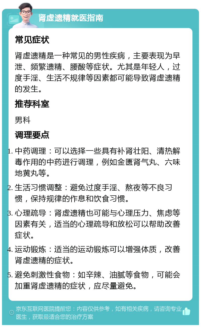 肾虚遗精就医指南 常见症状 肾虚遗精是一种常见的男性疾病，主要表现为早泄、频繁遗精、腰酸等症状。尤其是年轻人，过度手淫、生活不规律等因素都可能导致肾虚遗精的发生。 推荐科室 男科 调理要点 中药调理：可以选择一些具有补肾壮阳、清热解毒作用的中药进行调理，例如金匮肾气丸、六味地黄丸等。 生活习惯调整：避免过度手淫、熬夜等不良习惯，保持规律的作息和饮食习惯。 心理疏导：肾虚遗精也可能与心理压力、焦虑等因素有关，适当的心理疏导和放松可以帮助改善症状。 运动锻炼：适当的运动锻炼可以增强体质，改善肾虚遗精的症状。 避免刺激性食物：如辛辣、油腻等食物，可能会加重肾虚遗精的症状，应尽量避免。