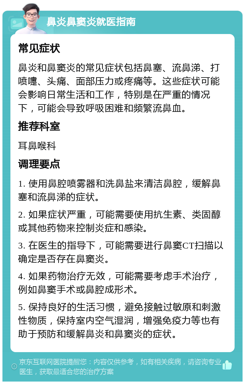 鼻炎鼻窦炎就医指南 常见症状 鼻炎和鼻窦炎的常见症状包括鼻塞、流鼻涕、打喷嚏、头痛、面部压力或疼痛等。这些症状可能会影响日常生活和工作，特别是在严重的情况下，可能会导致呼吸困难和频繁流鼻血。 推荐科室 耳鼻喉科 调理要点 1. 使用鼻腔喷雾器和洗鼻盐来清洁鼻腔，缓解鼻塞和流鼻涕的症状。 2. 如果症状严重，可能需要使用抗生素、类固醇或其他药物来控制炎症和感染。 3. 在医生的指导下，可能需要进行鼻窦CT扫描以确定是否存在鼻窦炎。 4. 如果药物治疗无效，可能需要考虑手术治疗，例如鼻窦手术或鼻腔成形术。 5. 保持良好的生活习惯，避免接触过敏原和刺激性物质，保持室内空气湿润，增强免疫力等也有助于预防和缓解鼻炎和鼻窦炎的症状。