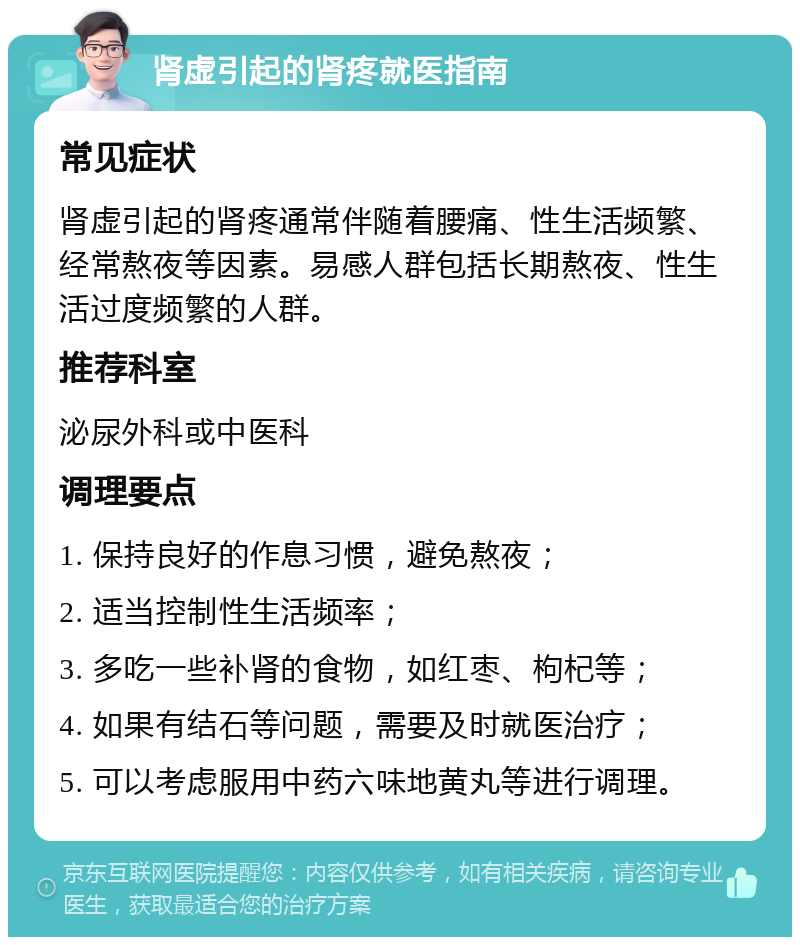 肾虚引起的肾疼就医指南 常见症状 肾虚引起的肾疼通常伴随着腰痛、性生活频繁、经常熬夜等因素。易感人群包括长期熬夜、性生活过度频繁的人群。 推荐科室 泌尿外科或中医科 调理要点 1. 保持良好的作息习惯，避免熬夜； 2. 适当控制性生活频率； 3. 多吃一些补肾的食物，如红枣、枸杞等； 4. 如果有结石等问题，需要及时就医治疗； 5. 可以考虑服用中药六味地黄丸等进行调理。