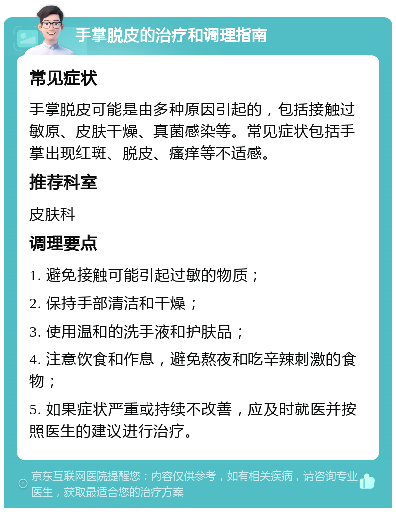 手掌脱皮的治疗和调理指南 常见症状 手掌脱皮可能是由多种原因引起的，包括接触过敏原、皮肤干燥、真菌感染等。常见症状包括手掌出现红斑、脱皮、瘙痒等不适感。 推荐科室 皮肤科 调理要点 1. 避免接触可能引起过敏的物质； 2. 保持手部清洁和干燥； 3. 使用温和的洗手液和护肤品； 4. 注意饮食和作息，避免熬夜和吃辛辣刺激的食物； 5. 如果症状严重或持续不改善，应及时就医并按照医生的建议进行治疗。