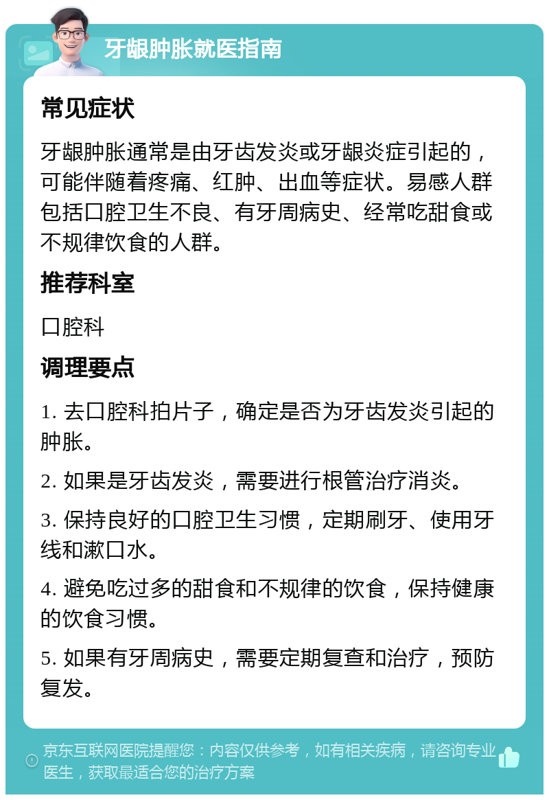 牙龈肿胀就医指南 常见症状 牙龈肿胀通常是由牙齿发炎或牙龈炎症引起的，可能伴随着疼痛、红肿、出血等症状。易感人群包括口腔卫生不良、有牙周病史、经常吃甜食或不规律饮食的人群。 推荐科室 口腔科 调理要点 1. 去口腔科拍片子，确定是否为牙齿发炎引起的肿胀。 2. 如果是牙齿发炎，需要进行根管治疗消炎。 3. 保持良好的口腔卫生习惯，定期刷牙、使用牙线和漱口水。 4. 避免吃过多的甜食和不规律的饮食，保持健康的饮食习惯。 5. 如果有牙周病史，需要定期复查和治疗，预防复发。